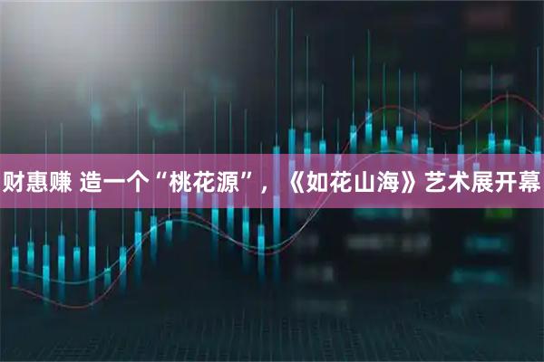 财惠赚 造一个“桃花源”，《如花山海》艺术展开幕