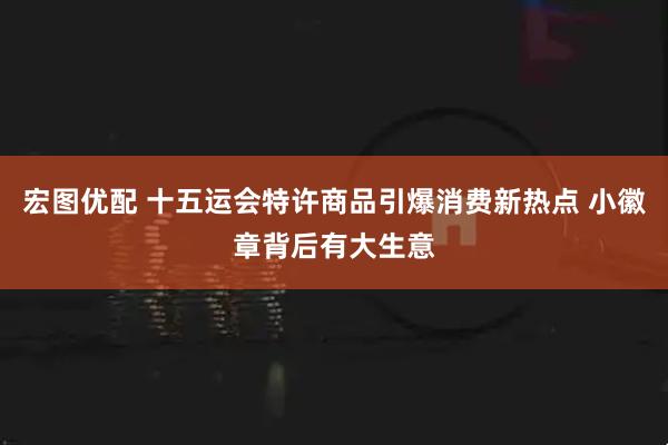 宏图优配 十五运会特许商品引爆消费新热点 小徽章背后有大生意