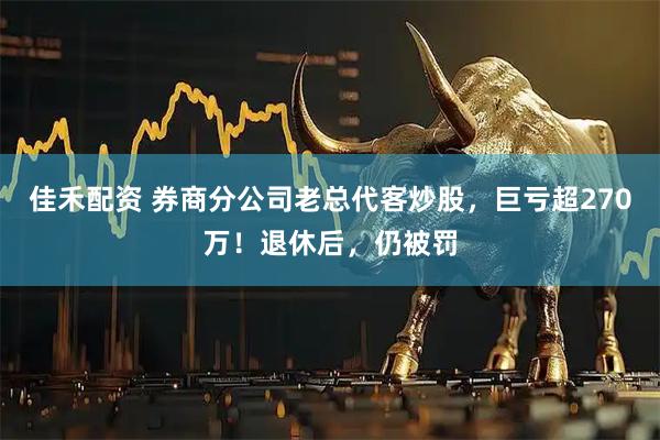 佳禾配资 券商分公司老总代客炒股，巨亏超270万！退休后，仍被罚