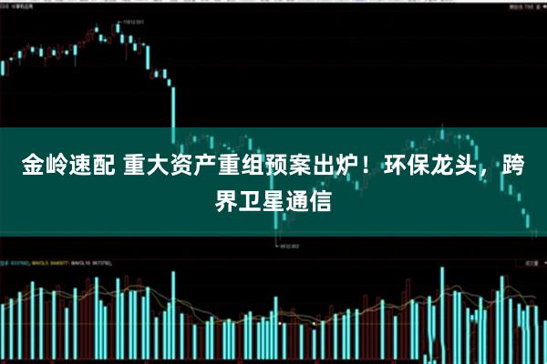 金岭速配 重大资产重组预案出炉！环保龙头，跨界卫星通信