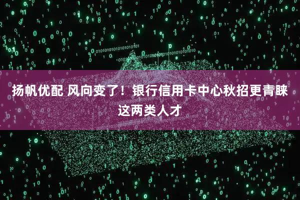 扬帆优配 风向变了！银行信用卡中心秋招更青睐这两类人才