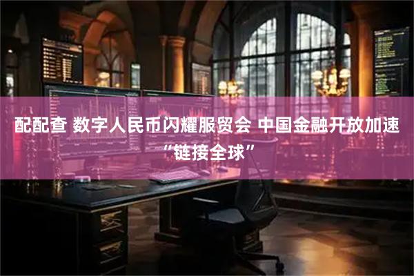 配配查 数字人民币闪耀服贸会 中国金融开放加速“链接全球”