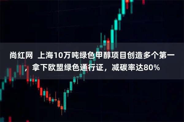 尚红网  上海10万吨绿色甲醇项目创造多个第一，拿下欧盟绿色通行证，减碳率达80%