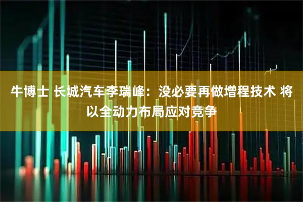 牛博士 长城汽车李瑞峰：没必要再做增程技术 将以全动力布局应对竞争