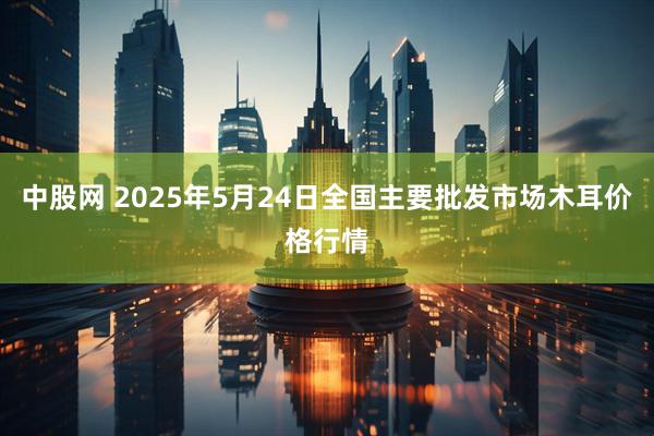 中股网 2025年5月24日全国主要批发市场木耳价格行情