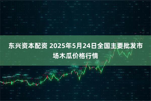 东兴资本配资 2025年5月24日全国主要批发市场木瓜价格行情