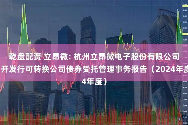 乾盘配资 立昂微: 杭州立昂微电子股份有限公司公开发行可转换公司债券受托管理事务报告（2024年度）