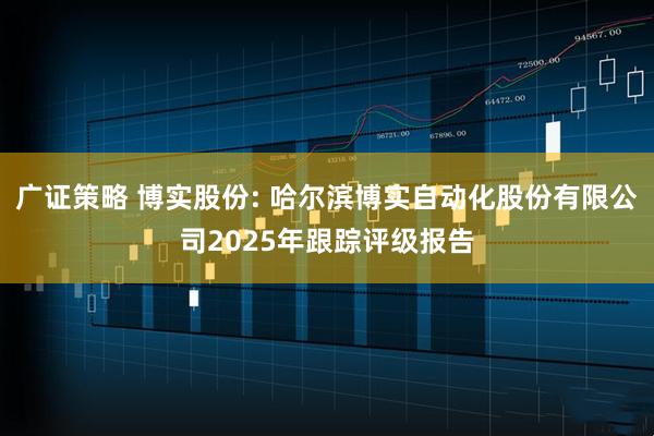 广证策略 博实股份: 哈尔滨博实自动化股份有限公司2025年跟踪评级报告