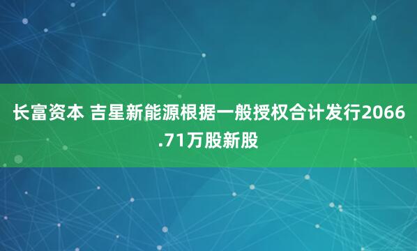 长富资本 吉星新能源根据一般授权合计发行2066.71万股新股