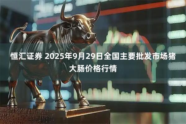 恒汇证券 2025年9月29日全国主要批发市场猪大肠价格行情