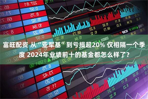 富旺配资 从“亚军基”到亏损超20% 仅相隔一个季度 2024年业绩前十的基金都怎么样了？