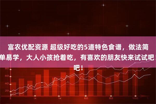 富农优配资源 超级好吃的5道特色食谱，做法简单易学，大人小孩抢着吃，有喜欢的朋友快来试试吧！