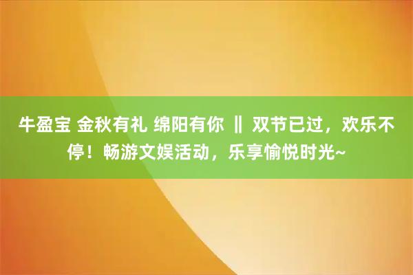牛盈宝 金秋有礼 绵阳有你 ‖ 双节已过，欢乐不停！畅游文娱活动，乐享愉悦时光~