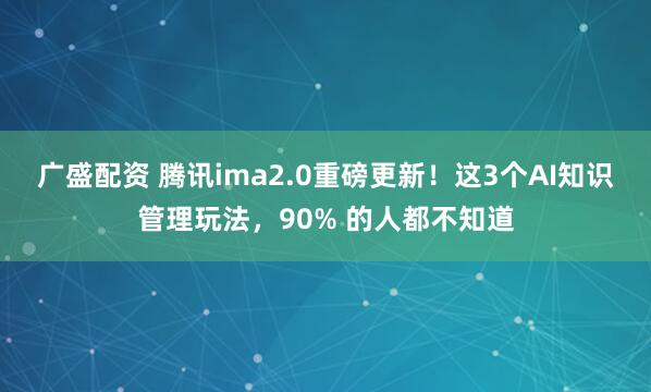 广盛配资 腾讯ima2.0重磅更新！这3个AI知识管理玩法，90% 的人都不知道