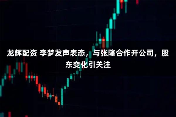 龙辉配资 李梦发声表态，与张隆合作开公司，股东变化引关注