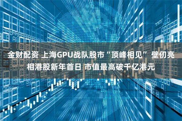 金财配资 上海GPU战队股市“顶峰相见” 壁仞亮相港股新年首日 市值最高破千亿港元