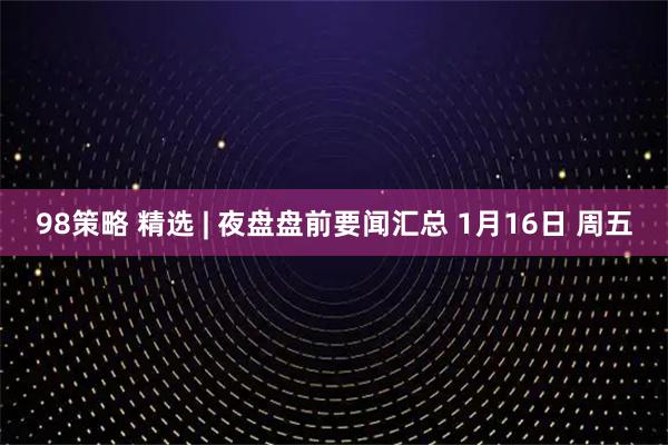 98策略 精选 | 夜盘盘前要闻汇总 1月16日 周五