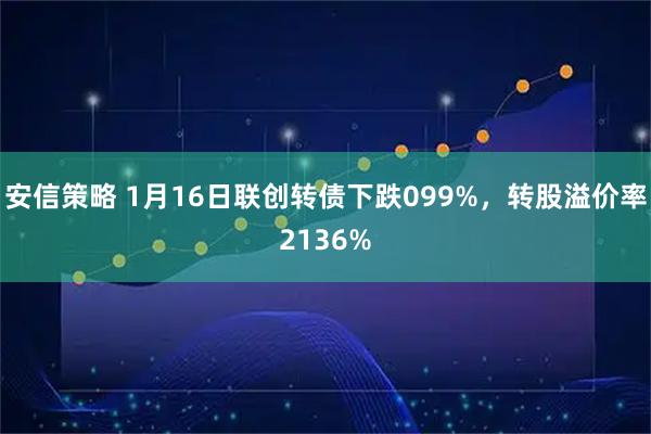 安信策略 1月16日联创转债下跌099%，转股溢价率2136%