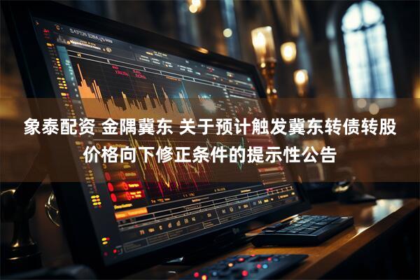 象泰配资 金隅冀东 关于预计触发冀东转债转股价格向下修正条件的提示性公告