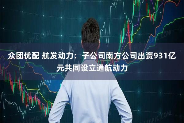 众团优配 航发动力：子公司南方公司出资931亿元共同设立通航动力