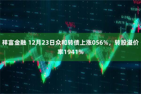 祥富金融 12月23日众和转债上涨056%，转股溢价率1941%