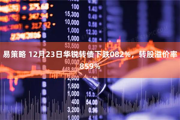 易策略 12月23日华锐转债下跌082%，转股溢价率859%
