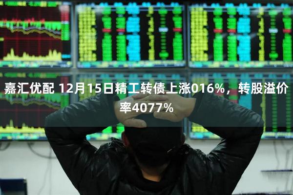 嘉汇优配 12月15日精工转债上涨016%，转股溢价率4077%