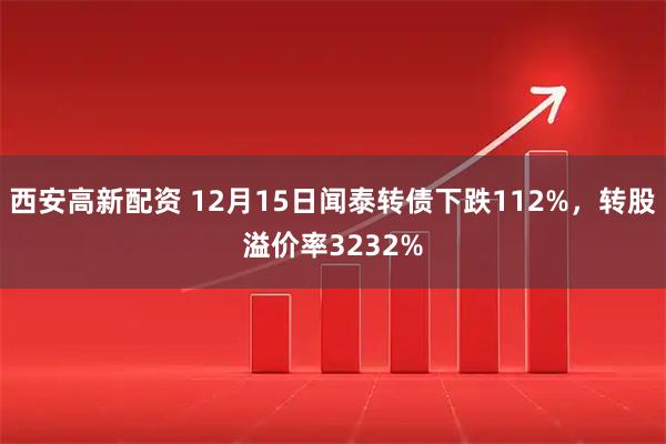 西安高新配资 12月15日闻泰转债下跌112%，转股溢价率3232%