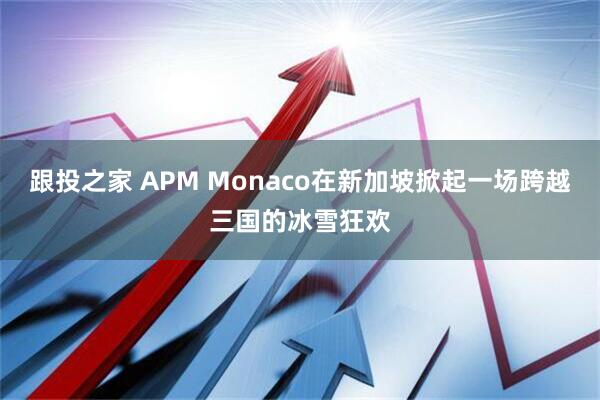 跟投之家 APM Monaco在新加坡掀起一场跨越三国的冰雪狂欢