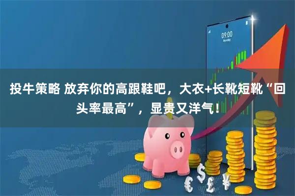 投牛策略 放弃你的高跟鞋吧，大衣+长靴短靴“回头率最高”，显贵又洋气！