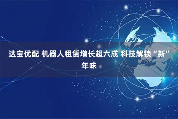 达宝优配 机器人租赁增长超六成 科技解锁“新”年味