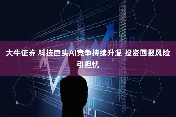 大牛证券 科技巨头AI竞争持续升温 投资回报风险引担忧