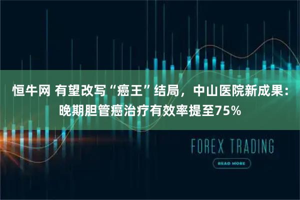 恒牛网 有望改写“癌王”结局，中山医院新成果：晚期胆管癌治疗有效率提至75%