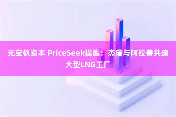 元宝枫资本 PriceSeek提醒：杰瑞与阿拉善共建大型LNG工厂