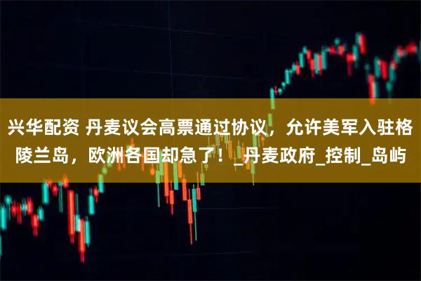 兴华配资 丹麦议会高票通过协议，允许美军入驻格陵兰岛，欧洲各国却急了！_丹麦政府_控制_岛屿