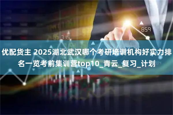 优配货主 2025湖北武汉哪个考研培训机构好实力排名一览考前集训营top10_青云_复习_计划