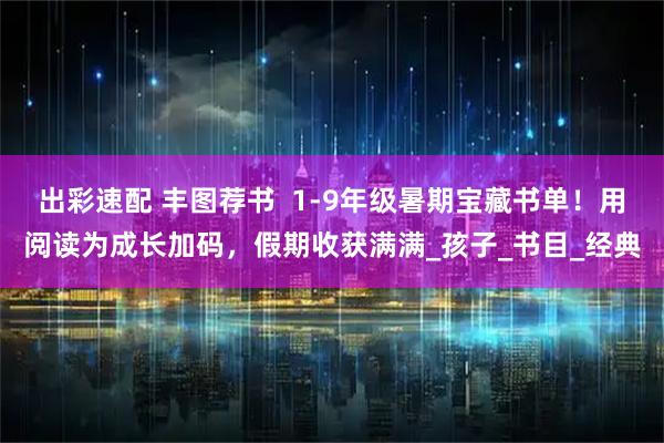 出彩速配 丰图荐书  1-9年级暑期宝藏书单！用阅读为成长加码，假期收获满满_孩子_书目_经典